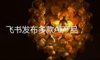 飞书发布多款AI产品�，CEO 谢欣：提供真能用、真落地的企业AI产品