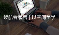 领航者家居｜以空间美学，致敬时代奋斗者