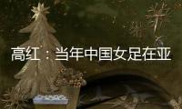 高红
：当年中国女足在亚特兰大绽放，是超越竞技本身的精神共鸣