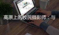 高原上的牧民摄影师：与雪豹一同成长