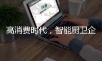 高消费时代
，智能厨卫企业必须面对高成本