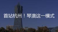 首站杭州！琴澳这一模式，备受关注→