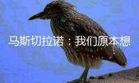 马斯切拉诺�：我们原本想让梅西休息	，但丢球后我们压力很大