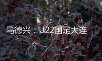 马德兴：U22国足大连备战又遇难题 安东尼奥发愁人员不齐
