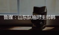 鲁媒
：山东队临时主帅韩鹏“两头挑”
，同时负责一队与B队