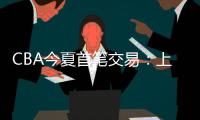 CBA今夏首笔交易：上海男篮送出刘正清
，从江苏男篮得到崔晓龙