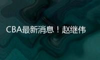 CBA最新消息！赵继伟留队
，鲁吐布拉重返新疆，张益炅加盟北控