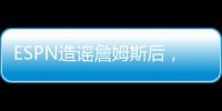 ESPN造谣詹姆斯后	，修改文章，但没有道歉
！