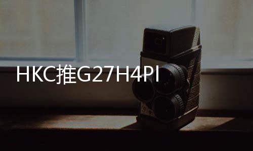 HKC推出新款G27H4Plus电竞显示器