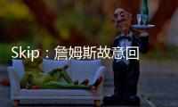Skip：詹姆斯故意回克城训练来引导舆论 他该凭这个剧本拿奥斯卡