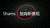 Shams：詹姆斯要现在&湖人要未来 双方肯定有些艰难的对话要进行