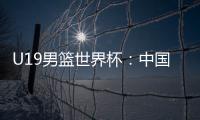 U19男篮世界杯：中国队不敌斯洛文尼亚遭遇三连败