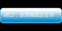 0比2，世预赛国足主场不敌澳大利亚