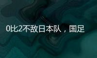 0比2不敌日本队，国足东亚杯遭遇两连败