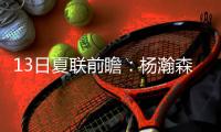 13日夏联前瞻：杨瀚森背靠背能否延续状态？独行侠状元PK马刺榜眼