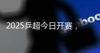 2025乒超今日开赛，樊振东王楚钦孙颖莎等悉数亮相
