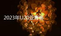 2023年U20亚青赛分组：中日沙特同一组