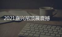 2021嘉兴吊顶展震撼来袭，今顶展馆亮点抢先看